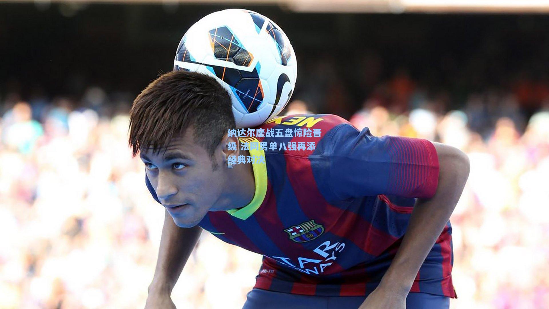 纳达尔鏖战五盘惊险晋级 法网男单八强再添经典对决
