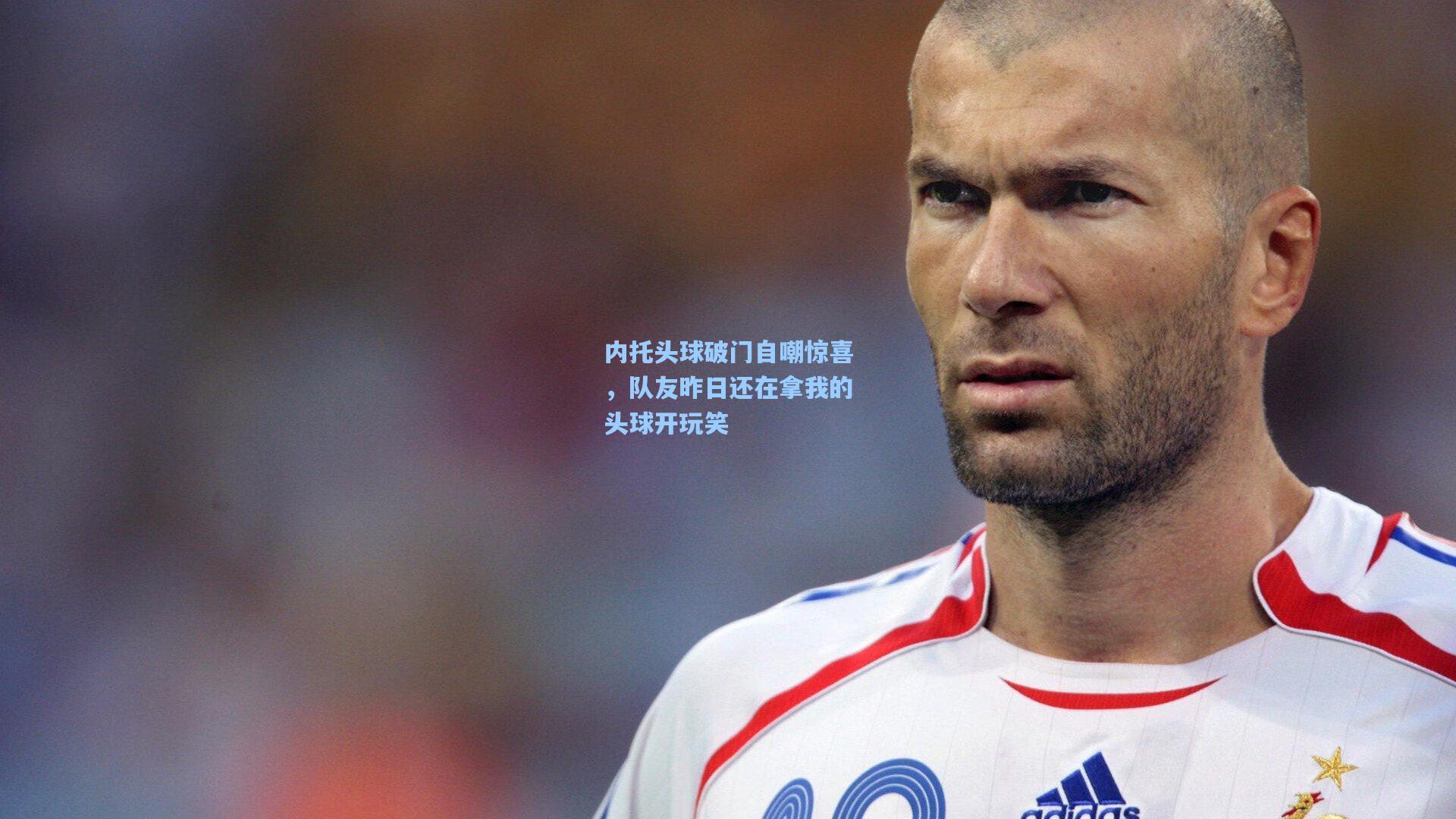 内托头球破门自嘲惊喜，队友昨日还在拿我的头球开玩笑